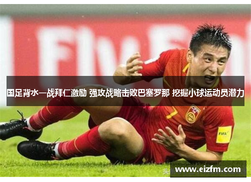 国足背水一战拜仁激励 强攻战略击败巴塞罗那 挖掘小球运动员潜力