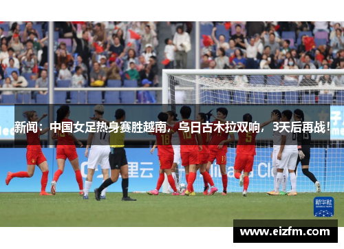 新闻：中国女足热身赛胜越南，乌日古木拉双响，3天后再战！