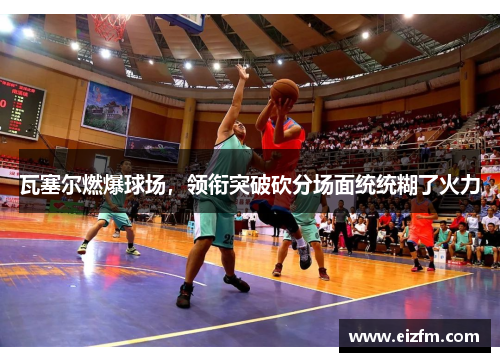 瓦塞尔燃爆球场，领衔突破砍分场面统统糊了火力